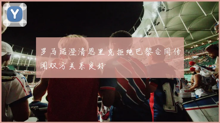 罗马诺澄清恩里克拒绝巴黎合同传闻双方关系良好