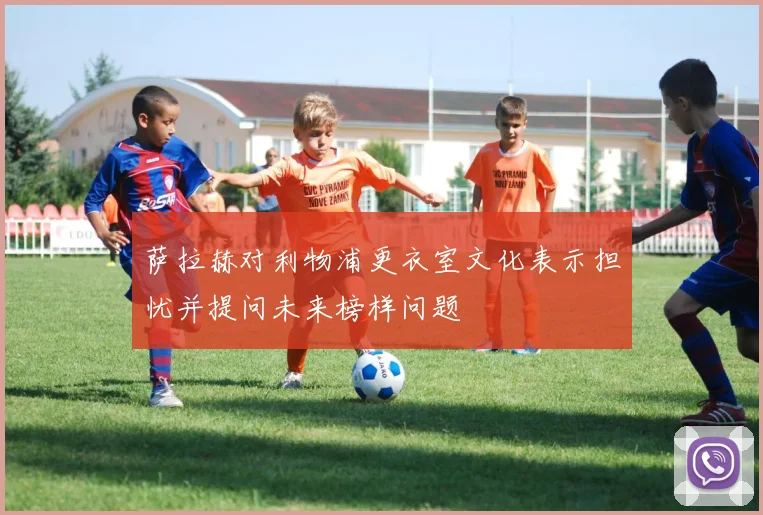 萨拉赫对利物浦更衣室文化表示担忧并提问未来榜样问题
