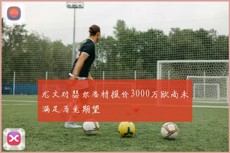尤文对瑟尔洛特报价3000万欧尚未满足马竞期望