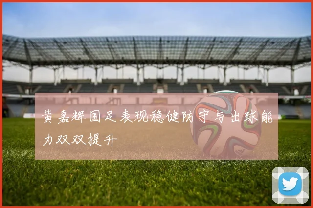 黄嘉辉国足表现稳健防守与出球能力双双提升