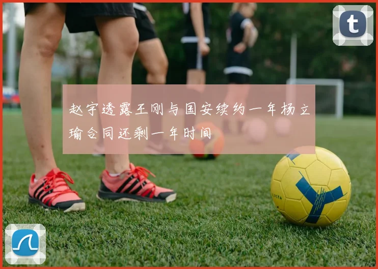 赵宇透露王刚与国安续约一年杨立瑜合同还剩一年时间
