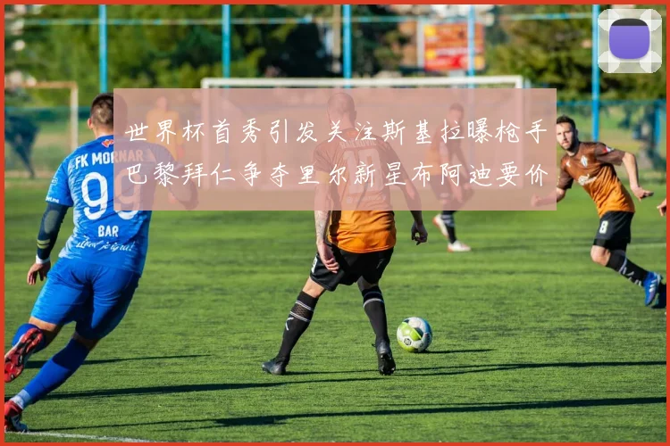 世界杯首秀引发关注斯基拉曝枪手巴黎拜仁争夺里尔新星布阿迪要价7000万欧