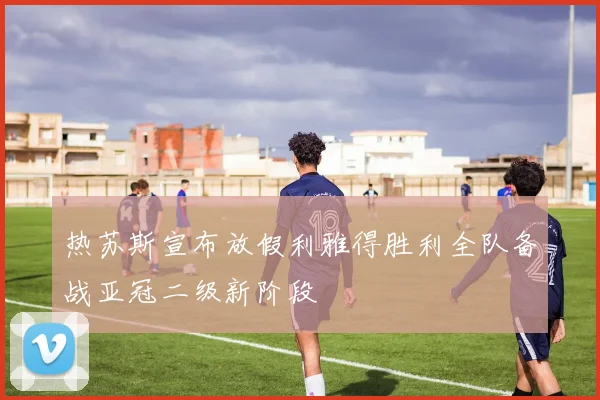 热苏斯宣布放假利雅得胜利全队备战亚冠二级新阶段