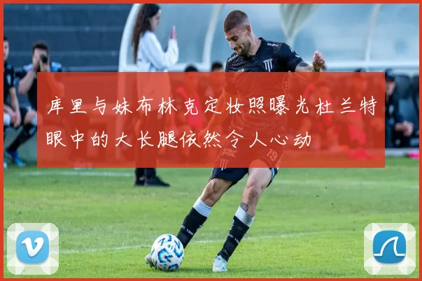 库里与妹布林克定妆照曝光杜兰特眼中的大长腿依然令人心动