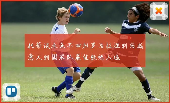 托蒂谈未来不回归罗马拉涅利或成意大利国家队最佳教练人选
