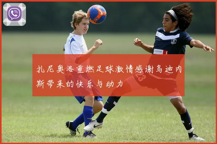 扎尼奥洛重燃足球激情感谢乌迪内斯带来的快乐与动力