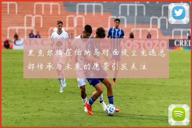 里克尔梅在伯纳乌对面设立竞选总部传承与未来的愿景引发关注