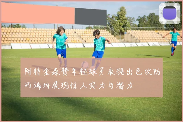 阿特金森赞年轻球员表现出色攻防两端均展现惊人实力与潜力