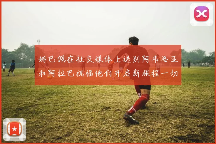 姆巴佩在社交媒体上送别阿韦洛亚和阿拉巴祝福他们开启新旅程一切顺利