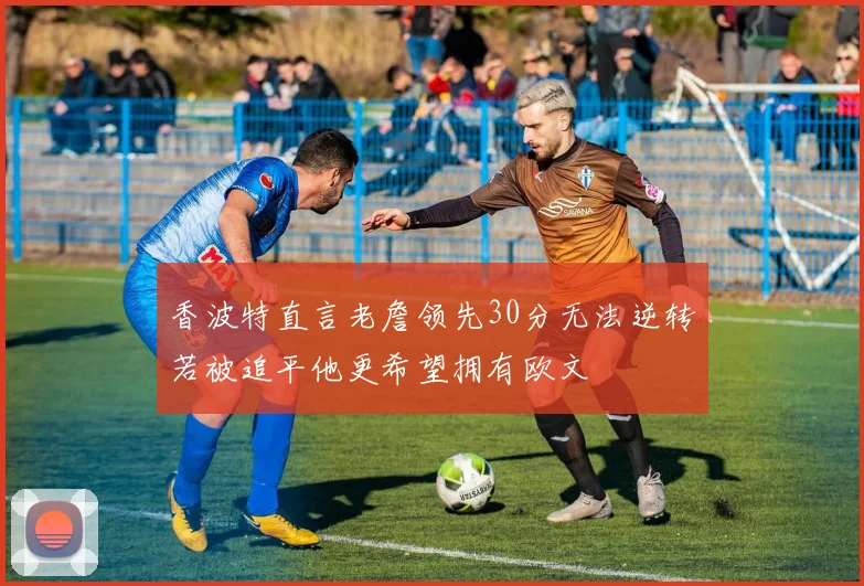 香波特直言老詹领先30分无法逆转若被追平他更希望拥有欧文