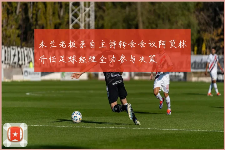 米兰老板亲自主持转会会议阿莫林升任足球经理全力参与决策