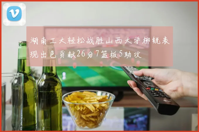 湖南工大轻松战胜山西大学柳锐表现出色贡献26分7篮板5助攻