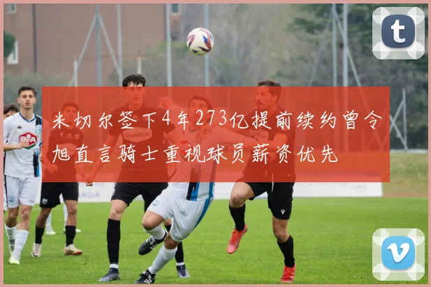 米切尔签下4年273亿提前续约曾令旭直言骑士重视球员薪资优先