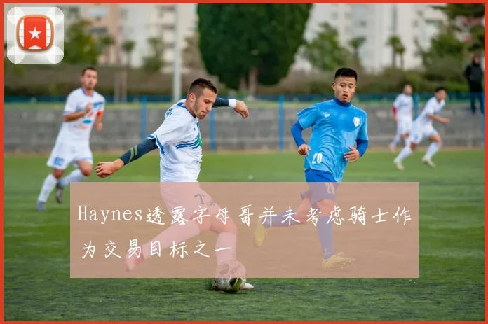 Haynes透露字母哥并未考虑骑士作为交易目标之一