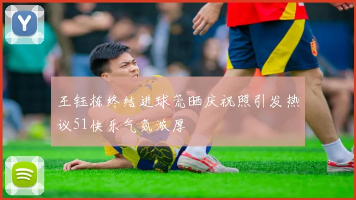 王钰栋终结进球荒晒庆祝照引发热议51快乐气氛浓厚