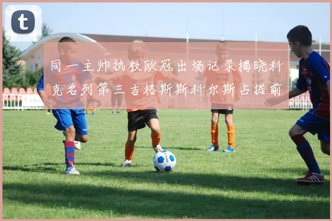 同一主帅执教欧冠出场记录揭晓科克名列第三吉格斯斯科尔斯占据前两位