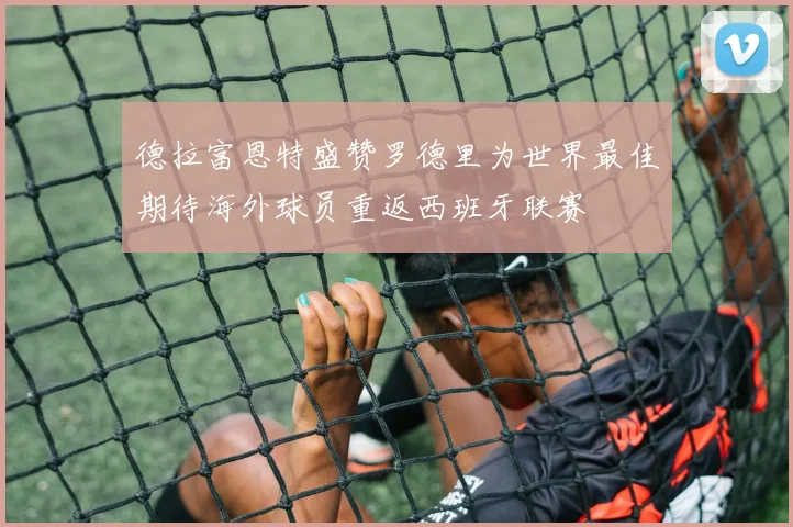 德拉富恩特盛赞罗德里为世界最佳期待海外球员重返西班牙联赛