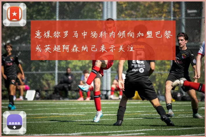 意媒称罗马中场科内倾向加盟巴黎或英超阿森纳已表示关注