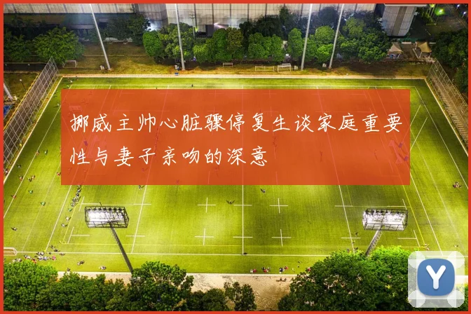 挪威主帅心脏骤停复生谈家庭重要性与妻子亲吻的深意